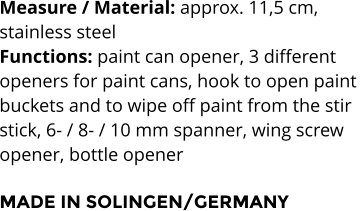 Measure / Material: approx. 11,5 cm,  stainless steel Functions: paint can opener, 3 different  openers for paint cans, hook to open paint  buckets and to wipe off paint from the stir  stick, 6- / 8- / 10 mm spanner, wing screw  opener, bottle opener  MADE IN SOLINGEN/GERMANY