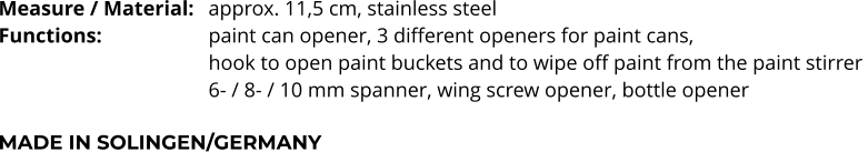 Measure / Material:	approx. 11,5 cm, stainless steel Functions:			paint can opener, 3 different openers for paint cans,  hook to open paint buckets and to wipe off paint from the paint stirrer  6- / 8- / 10 mm spanner, wing screw opener, bottle opener  MADE IN SOLINGEN/GERMANY