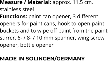 Measure / Material: approx. 11,5 cm,  stainless steel Functions: paint can opener, 3 different  openers for paint cans, hook to open paint  buckets and to wipe off paint from the paint  stirrer, 6- / 8- / 10 mm spanner, wing screw  opener, bottle opener  MADE IN SOLINGEN/GERMANY