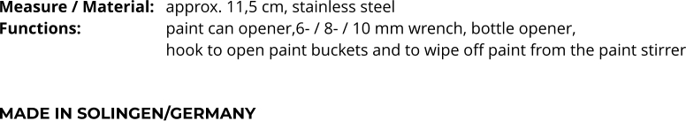 Measure / Material:	approx. 11,5 cm, stainless steel Functions:			paint can opener,6- / 8- / 10 mm wrench, bottle opener,  hook to open paint buckets and to wipe off paint from the paint stirrer   MADE IN SOLINGEN/GERMANY