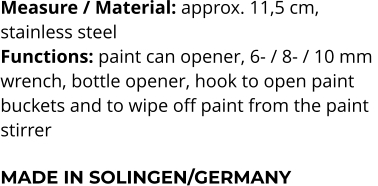 Measure / Material: approx. 11,5 cm,  stainless steel Functions: paint can opener, 6- / 8- / 10 mm  wrench, bottle opener, hook to open paint  buckets and to wipe off paint from the paint stirrer  MADE IN SOLINGEN/GERMANY